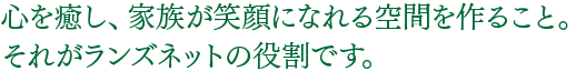 心を癒し、家族が笑顔になれる空間をつくること。それがランズネットの役割です。